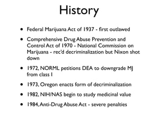 History
•   Federal Marijuana Act of 1937 - ﬁrst outlawed

•   Comprehensive Drug Abuse Prevention and
    Control Act of 1970 - National Commission on
    Marijuana - rec’d decriminalization but Nixon shot
    down

•   1972, NORML petitions DEA to downgrade MJ
    from class I

•   1973, Oregon enacts form of decriminalization

•   1982, NIH/NAS begin to study medicinal value

•   1984, Anti-Drug Abuse Act - severe penalties
 