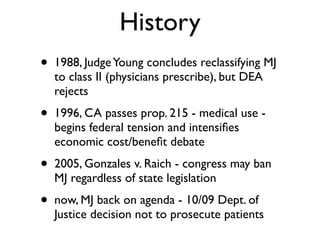 History
•   1988, Judge Young concludes reclassifying MJ
    to class II (physicians prescribe), but DEA
    rejects
•   1996, CA passes prop. 215 - medical use -
    begins federal tension and intensiﬁes
    economic cost/beneﬁt debate
•   2005, Gonzales v. Raich - congress may ban
    MJ regardless of state legislation
•   now, MJ back on agenda - 10/09 Dept. of
    Justice decision not to prosecute patients
 