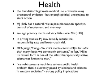 Health
•   the foundation: legitimate medical use - overwhelming
    pro/neutral evidence - but enough political uncertainty to
    stunt action

•   MJ likely has a natural role in pain modulation, appetite,
    control of movement, and memory

•   average potency increased very little since 70s (~3%)

•   in driving studies, MJ may actually reduce the
    responsibility rate and lower crash risk

•   DEA Judge, Young - “In strict medical terms MJ is far safer
    than many foods we commonly consume,” in fact, “MJ in
    its natural form is one of the safest therapeutically active
    substances known to man.”

•   “cannabis poses a much less serious public health
    problem than is currently posed by alcohol and tobacco
    in western societies." - strong policy implications
 