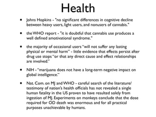 Health
•   Johns Hopkins - "no signiﬁcant differences in cognitive decline
    between heavy users, light users, and nonusers of cannabis."

•   the WHO report - "it is doubtful that cannabis use produces a
    well deﬁned amotivational syndrome."

•   the majority of occasional users “will not suffer any lasting
    physical or mental harm” - little evidence that effects persist after
    drug use stops “or that any direct cause and effect relationships
    are involved.”

•   NIH - “marijuana does not have a long-term negative impact on
    global intelligence.”

•   Nat. Com. on MJ and WHO - careful search of the literature/
    testimony of nation’s health ofﬁcials has not revealed a single
    human fatality in the US proven to have resulted solely from
    ingestion of MJ. Experiments on monkeys conclude that the dose
    required for OD death was enormous and for all practical
    purposes unachievable by humans.
 