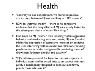 Health
•   "contrary to our expectations, we found no positive
    associations between MJ use and lung or UAT cancers”

•   IOM on “gateway theory”- “there is no conclusive
    evidence that the drug effects of MJ are causally linked to
    the subsequent abuse of other illicit drugs."

•   Nat. Com on MJ - “rather than inducing violent/aggressive
    behavior and weakening impulse control, MJ was found to
    inhibit the expression of aggressive impulses by pacifying
    the user, interfering with muscular coordination, reducing
    psychomotor activities and generally producing states of
    drowsiness lethargy, timidity and passivity."

•   “MJ’s relative potential for harm to the vast majority of
    individual users and its actual impact on society does not
    justify a social policy designed to seek out and ﬁrmly
    punish those who use it.”
 