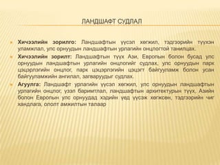 ЛАНДШАФТ СУДЛАЛ







Хичээлийн зорилго: Ландшафтын үүсэл хөгжил, тэдгээрийн түүхэн
уламжлал, улс орнуудын ландшафтын урлагийн онцлогтой танилцах.
Хичээлийн зорилт: Ландшафтын түүх Ази, Европын болон бусад улс
орнуудын ландшафтын урлагийн онцлогийг судлах, улс орнуудын парк
цэцэрлэгийн онцлог, парк цэцэрлэгийн цэцэгт байгууламж болон усан
байгууламжийн ангилал, загваруудыг судлах.
Агуулга: Ландшафт урлагийн үүсэл хөгжил, улс орнуудын ландшафтын
урлагийн онцлог, үзэл баримтлал, ландшафтын архитектурын түүх, Азийн
болон Европын улс орнуудад хэдийн үед үүсэж хөгжсөн, тэдгээрийн чиг
хандлага, ололт амжилтын талаар

 