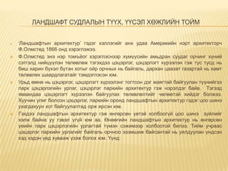 ЛАНДШАФТ СУДЛАЛЫН ТҮҮХ, ҮҮСЭЛ ХӨЖЛИЙН ТОЙМ









„Ландшафтын

архитектур‟ гэдэг хэллэгийг анх удаа Америкийн нэрт архитекторч
Ф.Олмстед 1866 онд хэрэглэжээ.
Ф.Олмстед энэ нэр томъѐог хэрэглэснээр хүмүүсийн амьдран суудаг орчинг хүний
сэтгэлд нийцүүлэн төлөвлөж тэгэхдээ цэцэрлэг, цэцэрлэгт хүрээлэн гэж тус тусд нь
биш харин бүхэл бүтэн хотыг ойр орчных нь байгаль, дархан цаазат газартай нь хамт
төлөвлөх шаардлагатайг тэмдэглэсэн юм.
Урьд өмнө нь цэцэрлэг, цэцэрлэгт хүрээлэнг тогтсон дэг жаягтай байгуулан түүнийгээ
парк цэцэрлэгийн урлаг, цэцэрлэг паркийн архитектур гэж нэрэлдэг байв. Тэгээд
яваандаа цэцэрлэгт хүрээлэн байгуулах төлөвлөлтийг чөлөөтэй хийдэг болжээ.
Хуучин улиг болсон цэцэрлэг, паркийн оронд ландшафтын архитектур гэдэг цоо шинэ
ухагдахуун хот байгуулалтад орж ирсэн юм.
Гэхдээ ландшафтын архитектур гэж өнгөрсөн үетэй холбоогүй цоо шинэ зүйлийг
хэлж байна уу гэвэл үгүй юм аа. Өнөөгийн ландшафтын архитектур нь өнгөрсөн
үеийн парк цэцэрлэгийн урлагтай түмэн сэжимээр холбоотой билээ. Тийм учраас
цэцэрлэг паркийн урлагийг байгаль орчноо эзэмшиж байсантай нь уялдуулан үндсэн
хэд хэдэн үед хувааж үзэж болох юм. Үүнд:

 