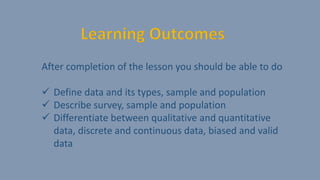 After completion of the lesson you should be able to do
 Define data and its types, sample and population
 Describe survey, sample and population
 Differentiate between qualitative and quantitative
data, discrete and continuous data, biased and valid
data
 