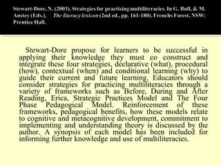 Stewart-Dore propose for learners to be successful in applying their knowledge they must co construct and integrate these four strategies, declarative (what), procedural (how), contextual (when) and conditional learning (why) to guide their current and future learning. Educators should consider strategies for practicing multiliteracies through a variety of frameworks such as Before, During and After Reading, Erica, Strategic Practices Model and The Four Phase Pedagogical Model. Reinforcement of these frameworks, pedagogical benefits, how these models relate to cognitive and metacognitive development, commitment to implementing and understanding theory is discussed by the author. A synopsis of each model has been included for informing further knowledge and use of multiliteracies.  