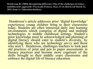 Henderson’s article addresses prior ‘digital knowledge’ experiences young children bring to their classrooms today. Students are often immersed daily into learning environments which comprise of digital and multiple technologies in middle childhood settings. Student’s prior knowledge must be acknowledged and planning of digital literacy should cater to student’s diversity, by identifying those who are technology savvy and those who aren’t.  Henderson, challenges teachers to look past old practices of print and pen to paper assessments in literacy practices and become more cognisant of the skills brought to their middle years classrooms and embrace the digital life of literacy education.  