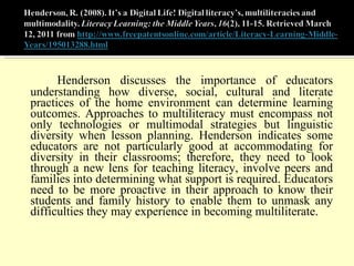 Henderson discusses the importance of educators understanding how diverse, social, cultural and literate practices of the home environment can determine learning outcomes. Approaches to multiliteracy must encompass not only technologies or multimodal strategies but linguistic diversity when lesson planning. Henderson indicates some educators are not particularly good at accommodating for diversity in their classrooms; therefore, they need to look through a new lens for teaching literacy, involve peers and families into determining what support is required. Educators need to be more proactive in their approach to know their students and family history to enable them to unmask any difficulties they may experience in becoming multiliterate. 