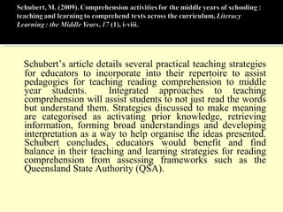 Schubert’s article details several practical teaching strategies for educators to incorporate into their repertoire to assist pedagogies for teaching reading comprehension to middle year students.  Integrated approaches to teaching comprehension will assist students to not just read the words but understand them. Strategies discussed to make meaning are categorised as activating prior knowledge, retrieving information, forming broad understandings and developing interpretation as a way to help organise the ideas presented. Schubert concludes, educators would benefit and find balance in their teaching and learning strategies for reading comprehension from assessing frameworks such as the Queensland State Authority (QSA). 