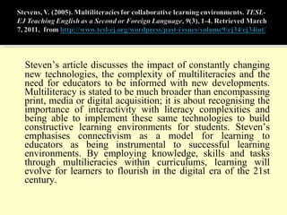 Steven’s article discusses the impact of constantly changing new technologies, the complexity of multiliteracies and the need for educators to be informed with new developments. Multiliteracy is stated to be much broader than encompassing print, media or digital acquisition; it is about recognising the importance of interactivity with literacy complexities and being able to implement these same technologies to build constructive learning environments for students. Steven’s emphasises connectivism as a model for learning to educators as being instrumental to successful learning environments. By employing knowledge, skills and tasks through multilieracies within curriculums, learning will evolve for learners to flourish in the digital era of the 21st century. 