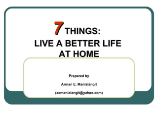 7  THINGS:  LIVE A BETTER LIFE  AT HOME Prepared by Arman E. Manlalangit (aemanlalangit@yahoo.com) 