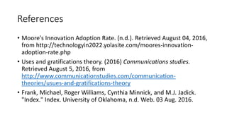 References
• Moore's Innovation Adoption Rate. (n.d.). Retrieved August 04, 2016,
from http://technologyin2022.yolasite.com/moores-innovation-
adoption-rate.php
• Uses and gratifications theory. (2016) Communications studies.
Retrieved August 5, 2016, from
http://www.communicationstudies.com/communication-
theories/usues-and-gratifications-theory
• Frank, Michael, Roger Williams, Cynthia Minnick, and M.J. Jadick.
"Index." Index. University of Oklahoma, n.d. Web. 03 Aug. 2016.
 