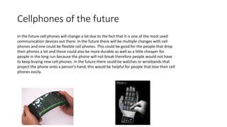 Cellphones of the future
In the future cell phones will change a lot due to the fact that it is one of the most used
communication devices out there. In the future there will be multiple changes with cell
phones and one could be flexible cell phones. This could be good for the people that drop
their phones a lot and these could also be more durable as well as a little cheaper for
people in the long run because the phone will not break therefore people would not have
to keep buying new cell phones. In the future there could be watches or wristbands that
project the phone onto a person’s hand, this would be helpful for people that lose their cell
phones easily.
 