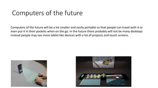 Computers of the future
Computers of the future will be a lot smaller and easily portable so that people can travel with it or
even put it in their pockets when on the go. In the future there probably will not be many desktops
instead people may see more tablet like devices with a lot of projects and touch screens.
 