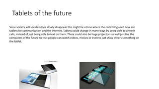Tablets of the future
Since society will see desktops slowly disappear this might be a time where the only thing used now are
tablets for communication and the internet. Tablets could change in many ways by being able to answer
calls, instead of just being able to text on them. There could also be huge projectors as well just like the
computers of the future so that people can watch videos, movies or even to just show others something on
the tablet.
 
