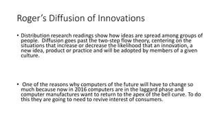 Roger’s Diffusion of Innovations
• Distribution research readings show how ideas are spread among groups of
people. Diffusion goes past the two-step flow theory, centering on the
situations that increase or decrease the likelihood that an innovation, a
new idea, product or practice and will be adopted by members of a given
culture.
• One of the reasons why computers of the future will have to change so
much because now in 2016 computers are in the laggard phase and
computer manufactures want to return to the apex of the bell curve. To do
this they are going to need to revive interest of consumers.
 