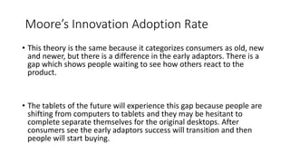 Moore’s Innovation Adoption Rate
• This theory is the same because it categorizes consumers as old, new
and newer, but there is a difference in the early adaptors. There is a
gap which shows people waiting to see how others react to the
product.
• The tablets of the future will experience this gap because people are
shifting from computers to tablets and they may be hesitant to
complete separate themselves for the original desktops. After
consumers see the early adaptors success will transition and then
people will start buying.
 