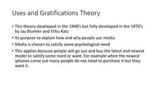 Uses and Gratifications Theory
• This theory developed in the 1940’s but fully developed in the 1970’s
by Jay Blumler and Elihu Katz
• Its purpose to explain how and why people use media
• Media is chosen to satisfy some psychological need
• This applies because people will go out and buy the latest and newest
model to satisfy some need or want. For example when the newest
iphones come out many people do not need to purchase it but they
want it.
 
