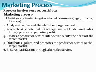 Marketing Process
A process involves some sequential acts.
Marketing process-
1. Identifies a potential target market of consumers( age , income,
location).
2. Analyzes the needs of the identified target market.
3. Researches the potential of the target market for demand, sales,
buying power and potential profit.
4. Creates a product or service intended to satisfy the needs of the
target market
5. Distributes , prices, and promotes the product or service to the
target market.
6. Ensures satisfaction through after sales service.
 