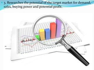  Marketing-
 3. Researches the potential of the target market for demand,
sales, buying power and potential profit.
 