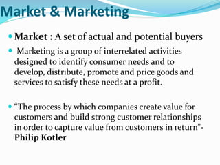 Market & Marketing
 Market : A set of actual and potential buyers
 Marketing is a group of interrelated activities
designed to identify consumer needs and to
develop, distribute, promote and price goods and
services to satisfy these needs at a profit.
 “The process by which companies create value for
customers and build strong customer relationships
in order to capture value from customers in return”-
Philip Kotler
 