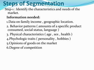 Steps of Segmentation
Step-1 : Identify the characteristics and needs of the
market.
Information needed:
1.Data on family income , geographic location.
2. Behavior patterns ( amounts of a specific product
consumed, social status, language )
3. Physical characteristics ( age , sex , health )
4.Phychologic traits ( personality , hobbies )
5.Opinions of goods on the market
6.Degree of competition
 