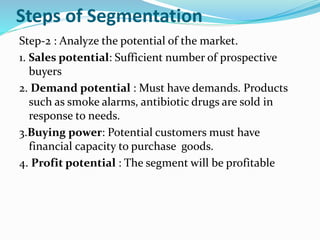 Steps of Segmentation
Step-2 : Analyze the potential of the market.
1. Sales potential: Sufficient number of prospective
buyers
2. Demand potential : Must have demands. Products
such as smoke alarms, antibiotic drugs are sold in
response to needs.
3.Buying power: Potential customers must have
financial capacity to purchase goods.
4. Profit potential : The segment will be profitable
 