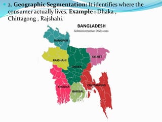  2. Geographic Segmentation: It identifies where the
consumer actually lives. Example : Dhaka ,
Chittagong , Rajshahi.
 