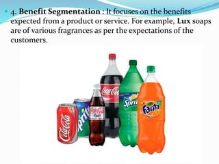  4. Benefit Segmentation : It focuses on the benefits
expected from a product or service. For example, Lux soaps
are of various fragrances as per the expectations of the
customers.
 
