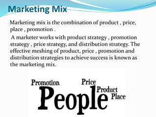 Marketing Mix
Marketing mix is the combination of product , price,
place , promotion .
A marketer works with product strategy , promotion
strategy , price strategy, and distribution strategy. The
effective meshing of product, price , promotion and
distribution strategies to achieve success is known as
the marketing mix.
 