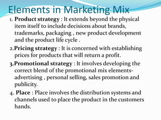 Elements in Marketing Mix
1. Product strategy : It extends beyond the physical
item itself to include decisions about brands,
trademarks, packaging , new product development
and the product life cycle .
2.Pricing strategy : It is concerned with establishing
prices for products that will return a profit.
3.Promotional strategy : It involves developing the
correct blend of the promotional mix elements-
advertising , personal selling, sales promotion and
publicity.
4. Place : Place involves the distribution systems and
channels used to place the product in the customers
hands.
 