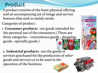 Product
A product consists of the basic physical offering
and an accompanying set of image and service
features that seek to satisfy needs.
Categories of product :
1. Consumer products : are goods intended for
the personal use of the consumers.( There are
three categories – convenience goods , shopping
goods , specialty goods )
2. Industrial products : are the goods or
services purchased for the production of other
goods and services or to be used in the
operation of the business.
 