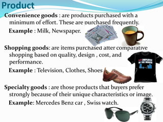 Product
Convenience goods : are products purchased with a
minimum of effort. These are purchased frequently.
Example : Milk, Newspaper.
Shopping goods: are items purchased after comparative
shopping based on quality, design , cost, and
performance.
Example : Television, Clothes, Shoes
Specialty goods : are those products that buyers prefer
strongly because of their unique characteristics or image.
Example: Mercedes Benz car , Swiss watch.
 
