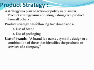 Product Strategy :
A strategy is a plan of action or policy in business.
Product strategy aims at distinguishing own product
from all others .
Product strategy has following two dimensions-
2. Use of brand
2. Use of packaging
Use of brands : “A brand is a name , symbol , design or a
combination of these that identifies the products or
services of a company”
 