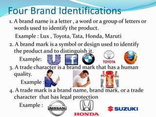 Four Brand Identifications
1. A brand name is a letter , a word or a group of letters or
words used to identify the product.
Example : Lux , Toyota, Tata, Honda, Maruti
2. A brand mark is a symbol or design used to identify
the product and to distinguish it.
Example: :
3. A trade character is a brand mark that has a human
quality.
Example :
4. A trade mark is a brand name, brand mark, or a trade
character that has legal protection
Example :
 
