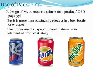 Use of Packaging
“A design of wrappers or containers for a product” OBD-
page-376
But it is more than putting the product in a box, bottle
or wrapper.
The proper use of shape ,color and material is an
element of product strategy.
 