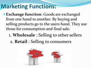 Marketing Functions:
 Exchange function: Goods are exchanged
from one hand to another. By buying and
selling products go to the users hand. They use
those for consumption and final sale.
1. Wholesale : Selling to other sellers
2. Retail : Selling to consumers
 