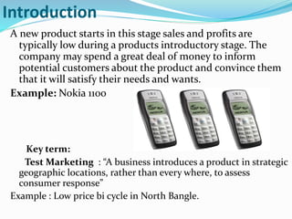 Introduction
A new product starts in this stage sales and profits are
typically low during a products introductory stage. The
company may spend a great deal of money to inform
potential customers about the product and convince them
that it will satisfy their needs and wants.
Example: Nokia 1100
Key term:
Test Marketing : “A business introduces a product in strategic
geographic locations, rather than every where, to assess
consumer response”
Example : Low price bi cycle in North Bangle.
 