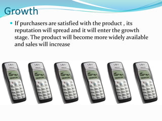 Growth
 If purchasers are satisfied with the product , its
reputation will spread and it will enter the growth
stage. The product will become more widely available
and sales will increase
 