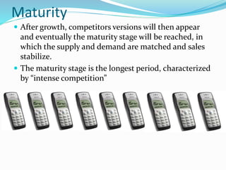 Maturity
 After growth, competitors versions will then appear
and eventually the maturity stage will be reached, in
which the supply and demand are matched and sales
stabilize.
 The maturity stage is the longest period, characterized
by “intense competition”
 
