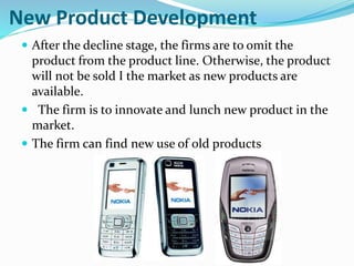 New Product Development
 After the decline stage, the firms are to omit the
product from the product line. Otherwise, the product
will not be sold I the market as new products are
available.
 The firm is to innovate and lunch new product in the
market.
 The firm can find new use of old products
 