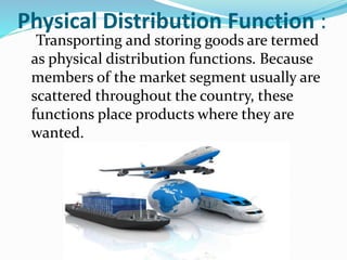 Physical Distribution Function :
Transporting and storing goods are termed
as physical distribution functions. Because
members of the market segment usually are
scattered throughout the country, these
functions place products where they are
wanted.
 