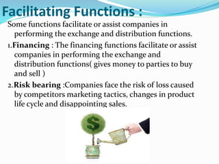 Facilitating Functions :
Some functions facilitate or assist companies in
performing the exchange and distribution functions.
1.Financing : The financing functions facilitate or assist
companies in performing the exchange and
distribution functions( gives money to parties to buy
and sell )
2.Risk bearing :Companies face the risk of loss caused
by competitors marketing tactics, changes in product
life cycle and disappointing sales.
 