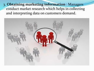 3. Obtaining marketing information : Managers
conduct market research which helps in collecting
and interpreting data on customers demand.
 