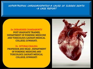 HYPERTROPHIC CARDIOMYOPATHY-A CAUSE OF SUDDEN DEATH
-A CASE REPORT
Dr. DEBARSHEE CHAKRABORTY
POST GRADUATE TRAINEE,
DEPARTMENT OF FORENSIC MEDICINE
AND TOXICOLOGY, GAUHATI MEDICAL
COLLEGE, GUWAHATI.
Dr. RITURAJ CHALIHA
PROFESSOR AND HEAD , DEPARTMENT
OF FORENSIC MEDICINE AND
TOXICOLOGY, GAUHATI MEDICAL
COLLEGE, GUWAHATI
 