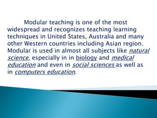 Introduction:-            Modular teaching is one of the most widespread and recognizes teaching learning techniques in United States, Australia and many other Western countries including Asian region. Modular is used in almost all subjects like natural science, especially in inbiology and medicaleducation and even in social sciencesas well as in computers education.  