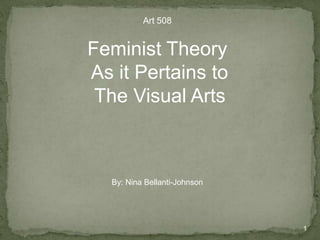 1 Art 508 Feminist Theory  As it Pertains to  The Visual Arts By: Nina Bellanti-Johnson 