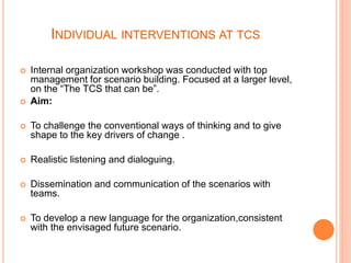 INDIVIDUAL INTERVENTIONS AT TCS
 Internal organization workshop was conducted with top
management for scenario building. Focused at a larger level,
on the “The TCS that can be”.
 Aim:
 To challenge the conventional ways of thinking and to give
shape to the key drivers of change .
 Realistic listening and dialoguing.
 Dissemination and communication of the scenarios with
teams.
 To develop a new language for the organization,consistent
with the envisaged future scenario.
 