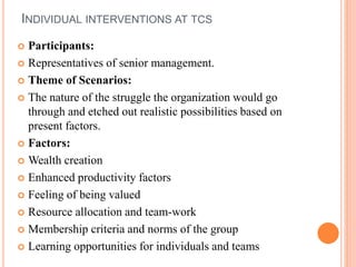 INDIVIDUAL INTERVENTIONS AT TCS
 Participants:
 Representatives of senior management.
 Theme of Scenarios:
 The nature of the struggle the organization would go
through and etched out realistic possibilities based on
present factors.
 Factors:
 Wealth creation
 Enhanced productivity factors
 Feeling of being valued
 Resource allocation and team-work
 Membership criteria and norms of the group
 Learning opportunities for individuals and teams
 
