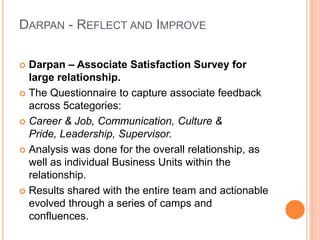DARPAN - REFLECT AND IMPROVE
 Darpan – Associate Satisfaction Survey for
large relationship.
 The Questionnaire to capture associate feedback
across 5categories:
 Career & Job, Communication, Culture &
Pride, Leadership, Supervisor.
 Analysis was done for the overall relationship, as
well as individual Business Units within the
relationship.
 Results shared with the entire team and actionable
evolved through a series of camps and
confluences.
 
