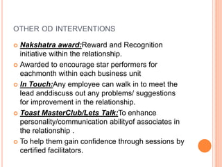 OTHER OD INTERVENTIONS
 Nakshatra award:Reward and Recognition
initiative within the relationship.
 Awarded to encourage star performers for
eachmonth within each business unit
 In Touch:Any employee can walk in to meet the
lead anddiscuss out any problems/ suggestions
for improvement in the relationship.
 Toast MasterClub/Lets Talk:To enhance
personality/communication abilityof associates in
the relationship .
 To help them gain confidence through sessions by
certified facilitators.
 